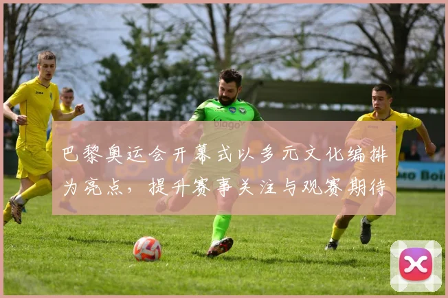 巴黎奥运会开幕式以多元文化编排为亮点，提升赛事关注与观赛期待