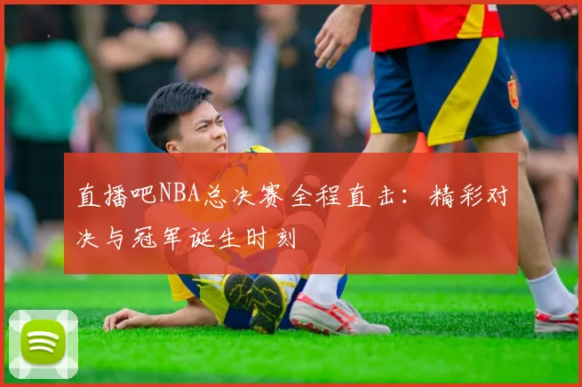 直播吧NBA总决赛全程直击：精彩对决与冠军诞生时刻