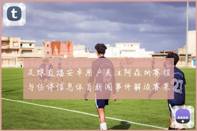 足球直播安卓用户关注阿森纳赛程与伤停信息体育新闻事件解读赛果影响