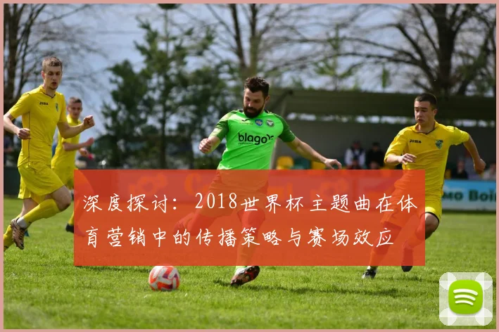 深度探讨：2018世界杯主题曲在体育营销中的传播策略与赛场效应