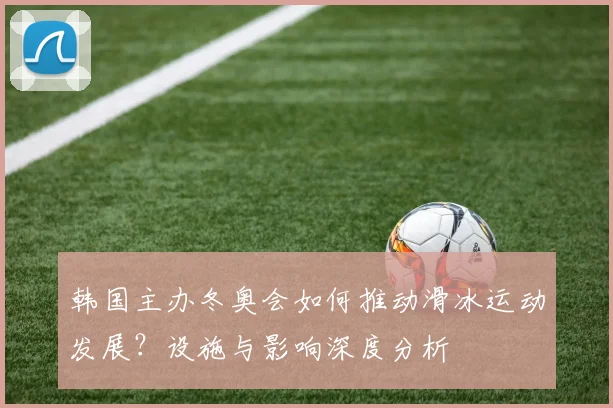 韩国主办冬奥会如何推动滑冰运动发展？设施与影响深度分析